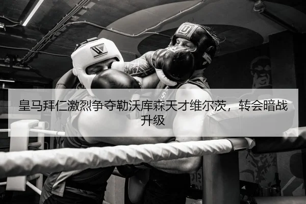 皇马拜仁激烈争夺勒沃库森天才维尔茨，转会暗战升级