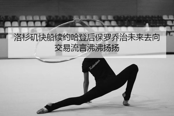 洛杉矶快船续约哈登后保罗乔治未来去向交易流言沸沸扬扬