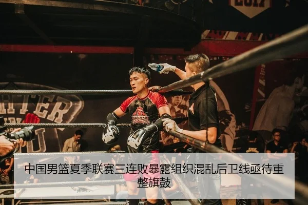 中国男篮夏季联赛三连败暴露组织混乱后卫线亟待重整旗鼓